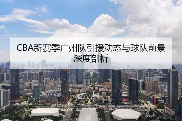 CBA新赛季广州队引援动态与球队前景深度剖析
